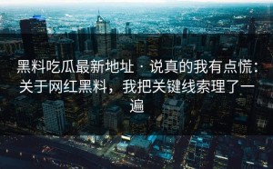 黑料吃瓜最新地址 · 说真的我有点慌：关于网红黑料，我把关键线索理了一遍