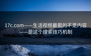 17c.com——生活视频最狠的不是内容——是这个搜索技巧机制