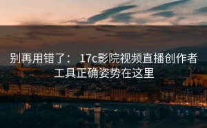 别再用错了： 17c影院视频直播创作者工具正确姿势在这里