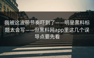 我被这波带节奏吓到了——明星黑料标题太会写——但黑料网app里这几个误导点要先看