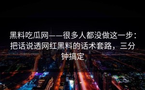 黑料吃瓜网——很多人都没做这一步：把话说透网红黑料的话术套路，三分钟搞定