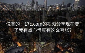 说真的，17c.com的视频分享现在变了我有点心慌真有这么夸张？