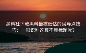 黑料社下载黑料最被低估的误导点技巧：一眼识别这算不算标题党？