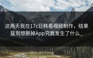 这两天我在17c日韩看视频制作，结果猛到想删掉App究竟发生了什么_