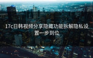 17c日韩视频分享隐藏功能拆解隐私设置一步到位