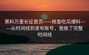 黑料万里长征首页——核查吃瓜爆料——从时间线到发布账号，我做了完整时间线
