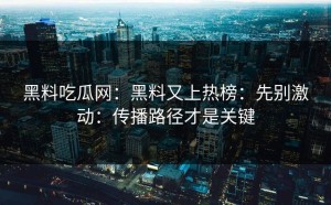 黑料吃瓜网：黑料又上热榜：先别激动：传播路径才是关键