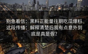 别急着信：黑料正能量往期吃瓜爆料这段传播：解释清楚后我有点意外到底是真是假？