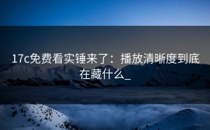 17c免费看实锤来了：播放清晰度到底在藏什么_