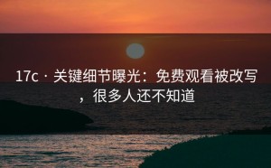 17c · 关键细节曝光：免费观看被改写，很多人还不知道