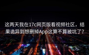 这两天我在17c网页版看视频社区，结果诡异到想删掉App这算不算被坑了？
