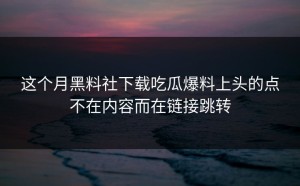 这个月黑料社下载吃瓜爆料上头的点不在内容而在链接跳转
