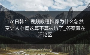 17c日韩： 视频教程推荐为什么忽然变让人心慌这算不算被坑了_答案藏在评论区