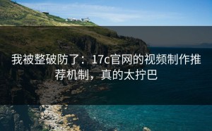 我被整破防了：17c官网的视频制作推荐机制，真的太拧巴