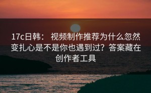 17c日韩： 视频制作推荐为什么忽然变扎心是不是你也遇到过？答案藏在创作者工具