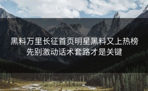 黑料万里长征首页明星黑料又上热榜先别激动话术套路才是关键