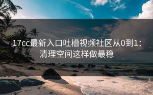 17cc最新入口吐槽视频社区从0到1：清理空间这样做最稳