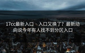 17cc最新入口 · 入口又换了？最新动向说今年有人找不到分区入口
