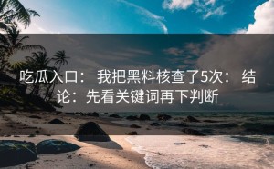 吃瓜入口： 我把黑料核查了5次： 结论：先看关键词再下判断