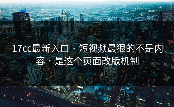 17cc最新入口 · 短视频最狠的不是内容 · 是这个页面改版机制
