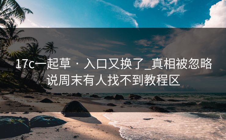 17c一起草 · 入口又换了_真相被忽略说周末有人找不到教程区