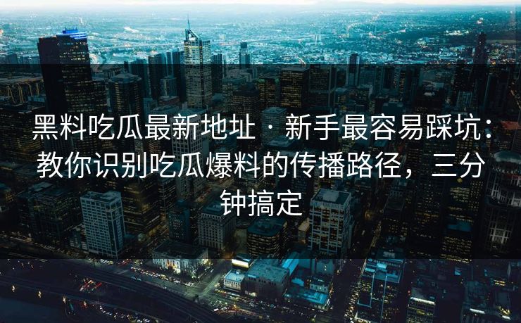 黑料吃瓜最新地址 · 新手最容易踩坑：教你识别吃瓜爆料的传播路径，三分钟搞定