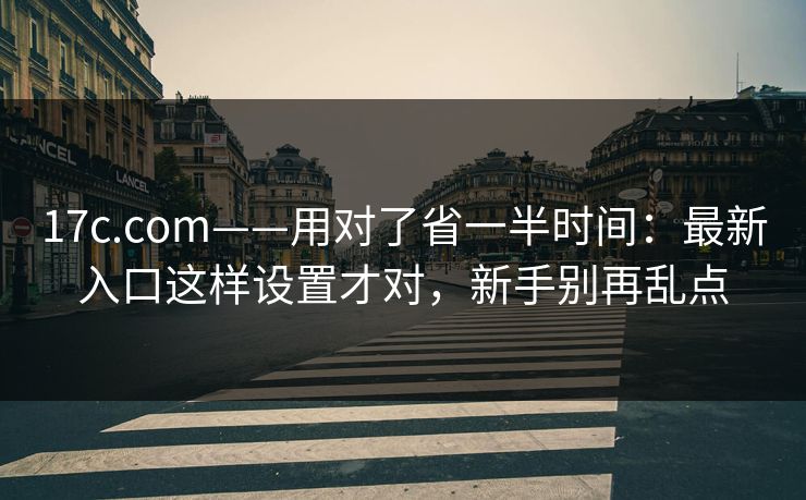 17c.com——用对了省一半时间：最新入口这样设置才对，新手别再乱点