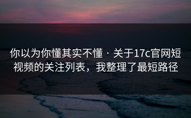 你以为你懂其实不懂 · 关于17c官网短视频的关注列表，我整理了最短路径