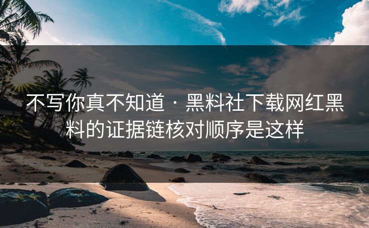 不写你真不知道 · 黑料社下载网红黑料的证据链核对顺序是这样