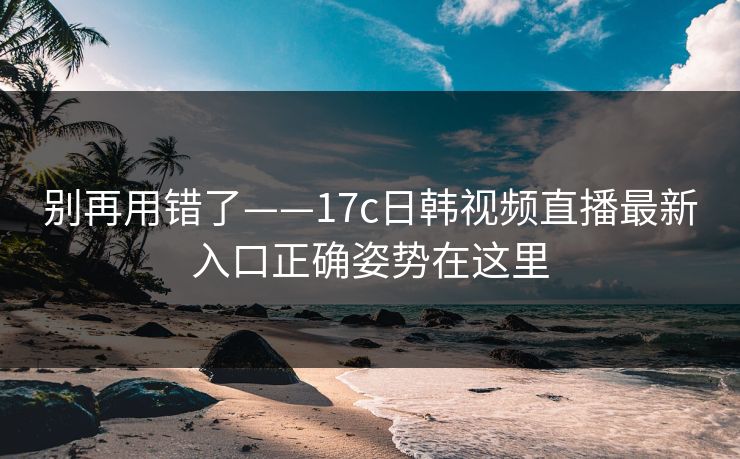 别再用错了——17c日韩视频直播最新入口正确姿势在这里