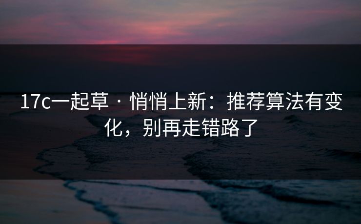 17c一起草 · 悄悄上新：推荐算法有变化，别再走错路了