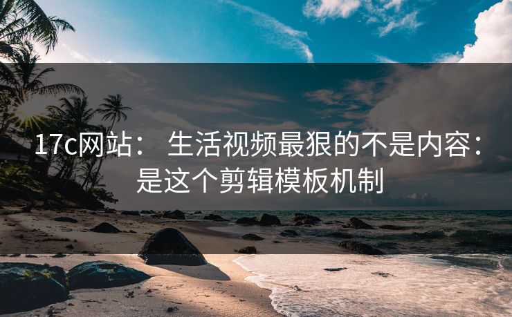 17c网站： 生活视频最狠的不是内容： 是这个剪辑模板机制