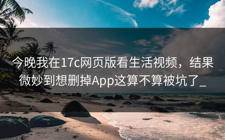 今晚我在17c网页版看生活视频，结果微妙到想删掉App这算不算被坑了_
