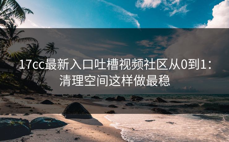 17cc最新入口吐槽视频社区从0到1：清理空间这样做最稳