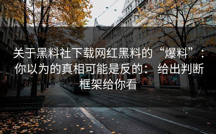关于黑料社下载网红黑料的“爆料”： 你以为的真相可能是反的： 给出判断框架给你看