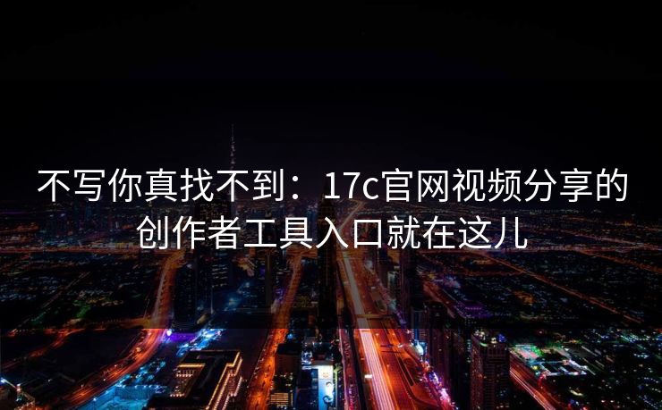 不写你真找不到：17c官网视频分享的创作者工具入口就在这儿