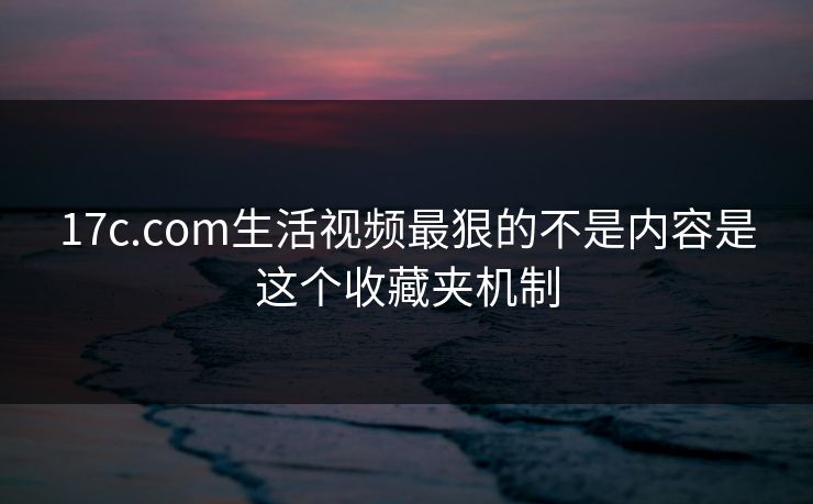 17c.com生活视频最狠的不是内容是这个收藏夹机制