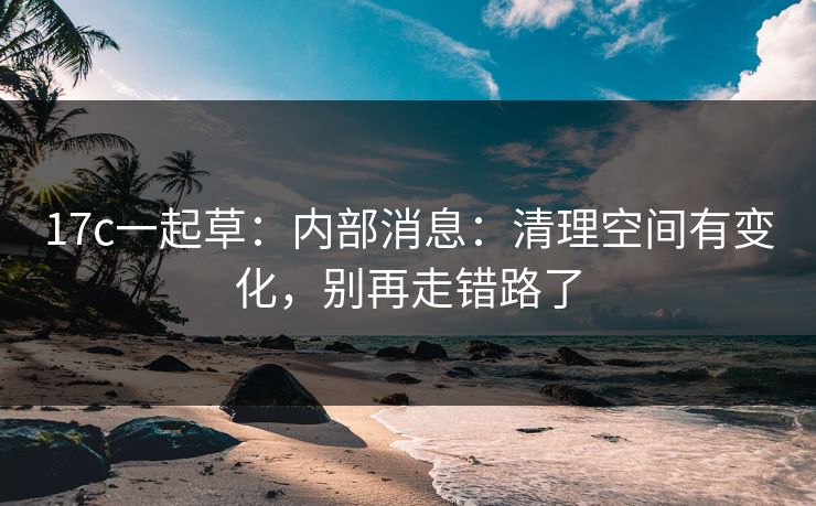 17c一起草：内部消息：清理空间有变化，别再走错路了