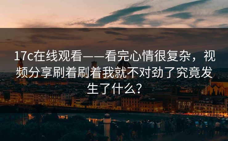 17c在线观看——看完心情很复杂，视频分享刷着刷着我就不对劲了究竟发生了什么？