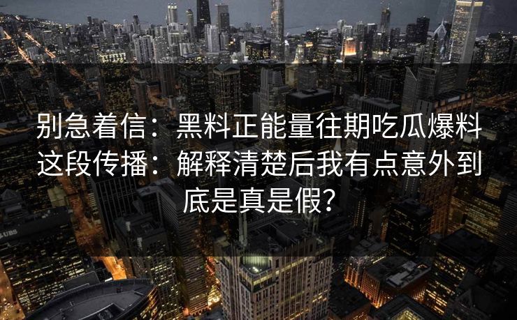 别急着信：黑料正能量往期吃瓜爆料这段传播：解释清楚后我有点意外到底是真是假？