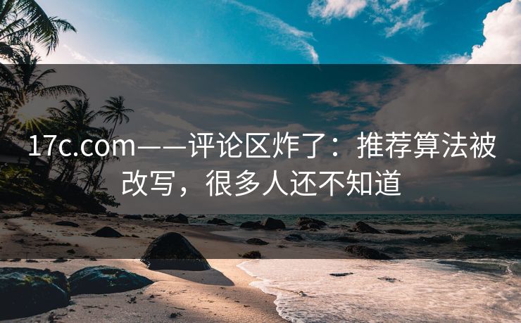 17c.com——评论区炸了：推荐算法被改写，很多人还不知道