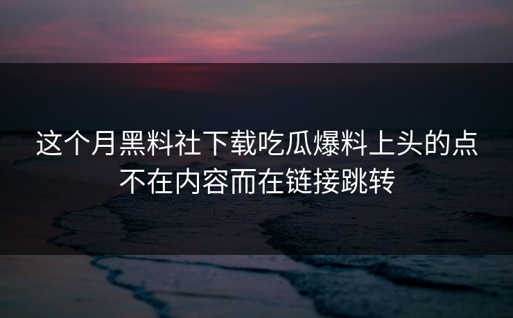 这个月黑料社下载吃瓜爆料上头的点不在内容而在链接跳转