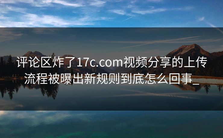 评论区炸了17c.com视频分享的上传流程被曝出新规则到底怎么回事_