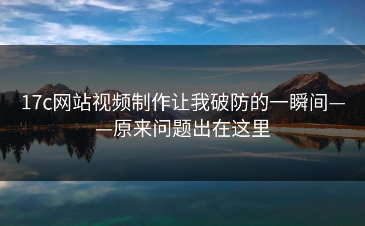 17c网站视频制作让我破防的一瞬间——原来问题出在这里