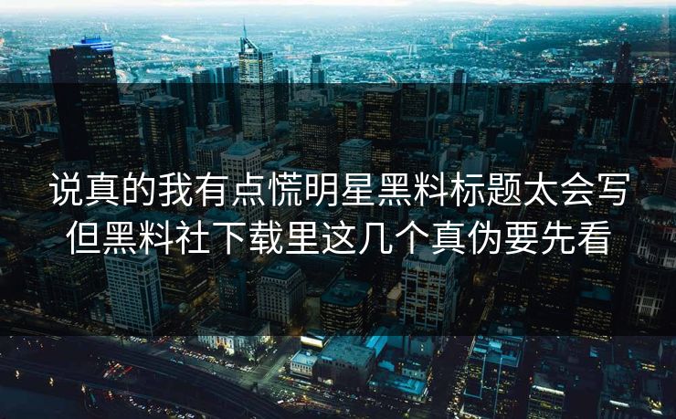 说真的我有点慌明星黑料标题太会写但黑料社下载里这几个真伪要先看