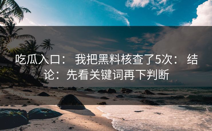 吃瓜入口： 我把黑料核查了5次： 结论：先看关键词再下判断