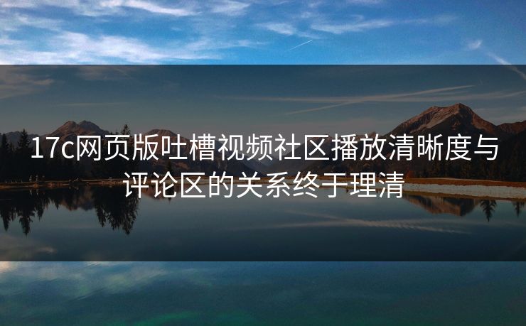 17c网页版吐槽视频社区播放清晰度与评论区的关系终于理清