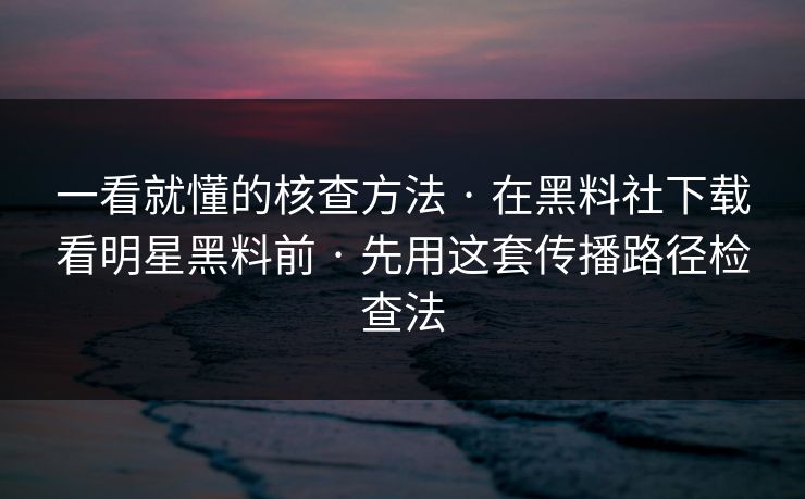 一看就懂的核查方法 · 在黑料社下载看明星黑料前 · 先用这套传播路径检查法