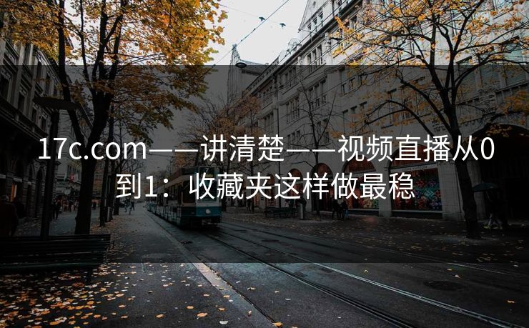 17c.com——讲清楚——视频直播从0到1：收藏夹这样做最稳