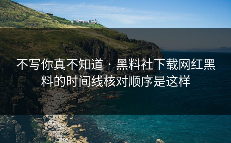 不写你真不知道 · 黑料社下载网红黑料的时间线核对顺序是这样